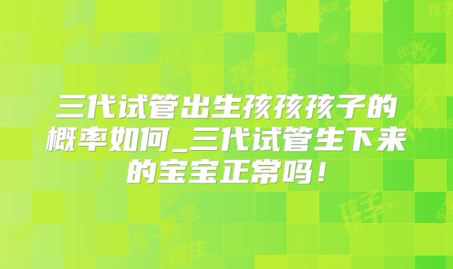 三代试管出生孩孩孩子的概率如何_三代试管生下来的宝宝正常吗!