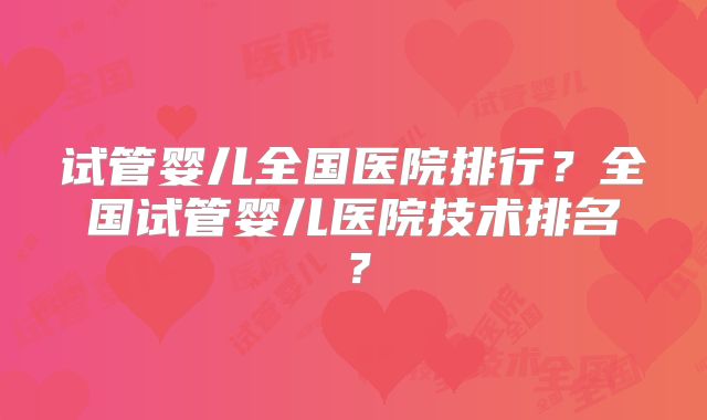试管婴儿全国医院排行?全国试管婴儿医院技术排名?