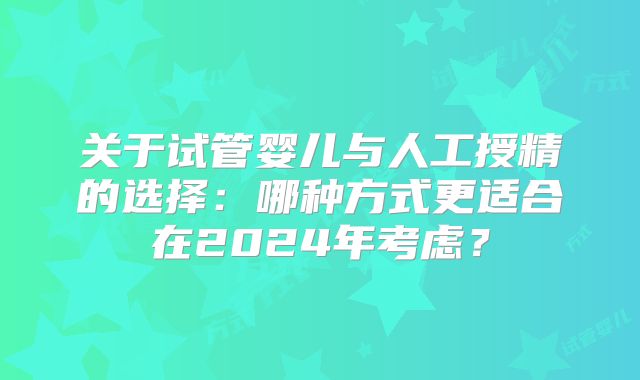 关于试管婴儿与人工授精的选择:哪种方式更适合在2024年考虑?
