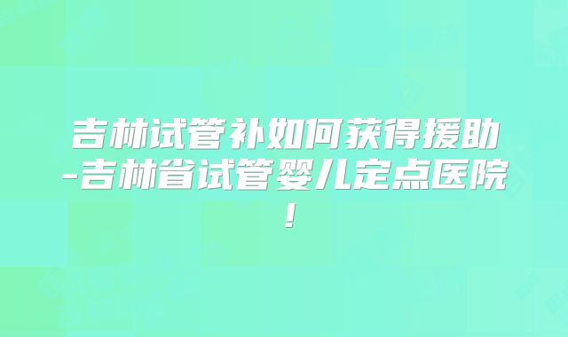 吉林试管补如何获得援助-吉林省试管婴儿定点医院！