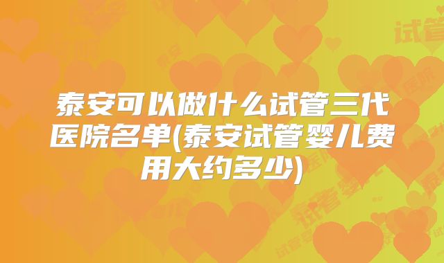 泰安可以做什么试管三代医院名单(泰安试管婴儿费用大约多少)
