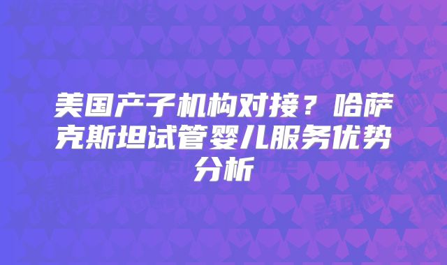 美国产子机构对接？哈萨克斯坦试管婴儿服务优势分析