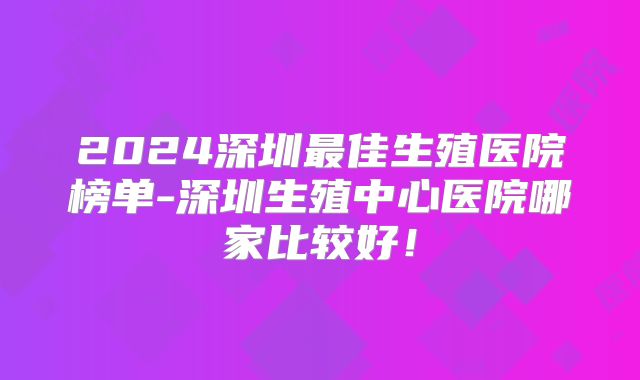 2024深圳最佳生殖医院榜单-深圳生殖中心医院哪家比较好！