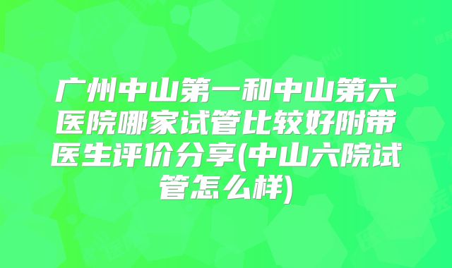 广州中山第一和中山第六医院哪家试管比较好附带医生评价分享(中山六院试管怎么样)