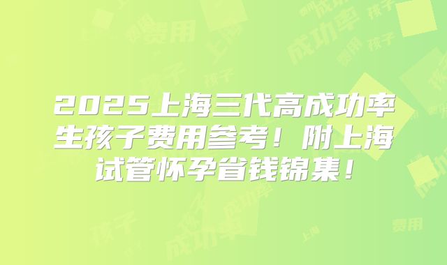 2025上海三代高成功率生孩子费用参考!附上海试管怀孕省钱锦集!