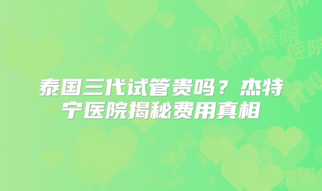 泰国三代试管贵吗？杰特宁医院揭秘费用真相