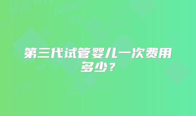 第三代试管婴儿一次费用多少?