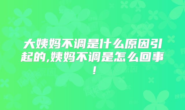 大姨妈不调是什么原因引起的,姨妈不调是怎么回事！