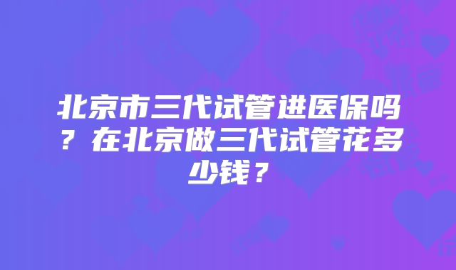 北京市三代试管进医保吗？在北京做三代试管花多少钱？