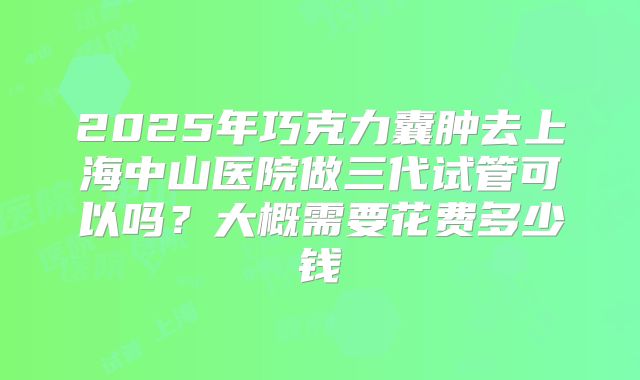 2025年巧克力囊肿去上海中山医院做三代试管可以吗？大概需要花费多少钱