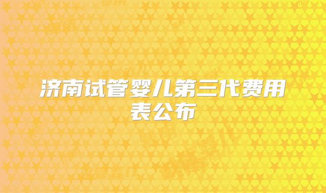 济南试管婴儿第三代费用表公布