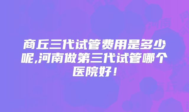 商丘三代试管费用是多少呢,河南做第三代试管哪个医院好！