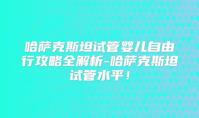 哈萨克斯坦试管婴儿自由行攻略全解析-哈萨克斯坦试管水平!