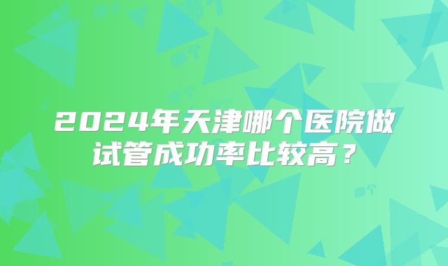 2024年天津哪个医院做试管成功率比较高?