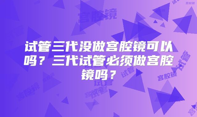 试管三代没做宫腔镜可以吗?三代试管必须做宫腔镜吗?