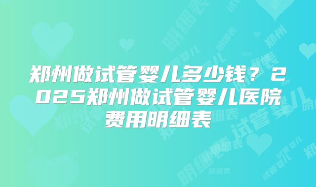 郑州做试管婴儿多少钱？2025郑州做试管婴儿医院费用明细表