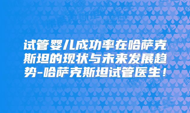 试管婴儿成功率在哈萨克斯坦的现状与未来发展趋势-哈萨克斯坦试管医生!