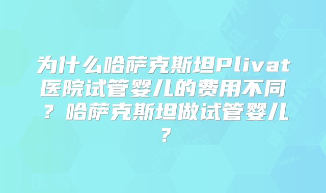 为什么哈萨克斯坦Plivat医院试管婴儿的费用不同?哈萨克斯坦做试管婴儿?