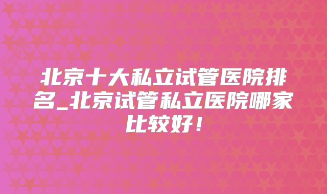 北京十大私立试管医院排名_北京试管私立医院哪家比较好!