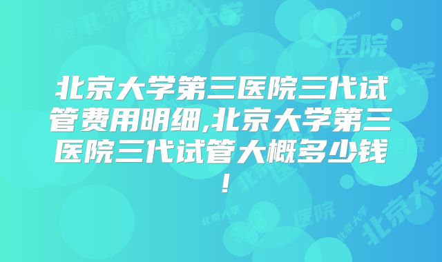 北京大学第三医院三代试管费用明细,北京大学第三医院三代试管大概多少钱!