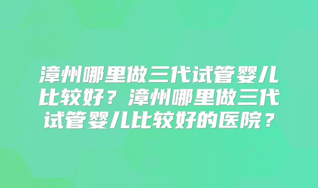 漳州哪里做三代试管婴儿比较好?漳州哪里做三代试管婴儿比较好的医院?