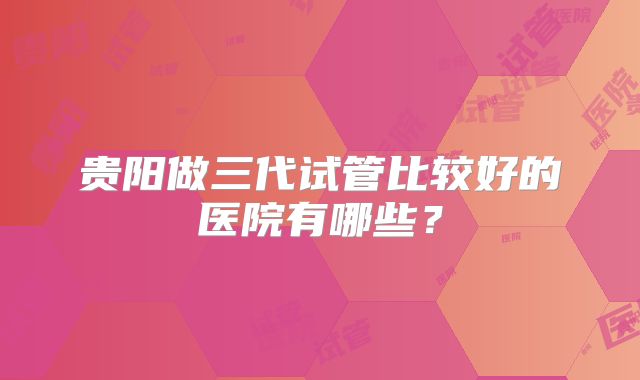 贵阳做三代试管比较好的医院有哪些?