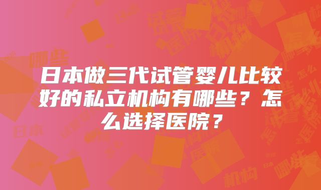 日本做三代试管婴儿比较好的私立机构有哪些？怎么选择医院？