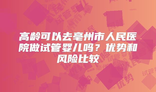 高龄可以去亳州市人民医院做试管婴儿吗?优势和风险比较