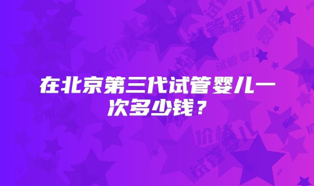 在北京第三代试管婴儿一次多少钱?