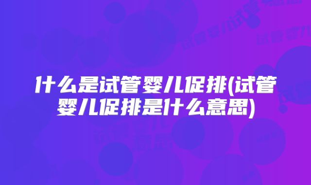 什么是试管婴儿促排(试管婴儿促排是什么意思)