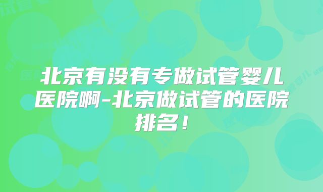 北京有没有专做试管婴儿医院啊-北京做试管的医院排名!