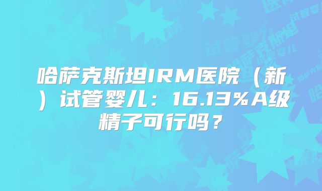 哈萨克斯坦IRM医院（新）试管婴儿：16.13%A级精子可行吗？