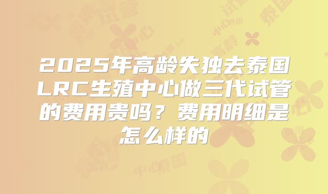 2025年高龄失独去泰国LRC生殖中心做三代试管的费用贵吗?费用明细是怎么样的