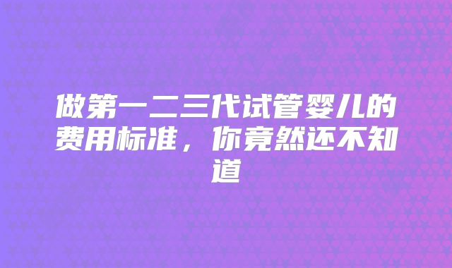 做第一二三代试管婴儿的费用标准，你竟然还不知道
