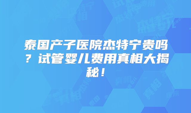 泰国产子医院杰特宁贵吗？试管婴儿费用真相大揭秘！
