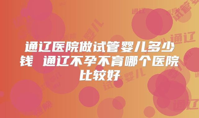 通辽医院做试管婴儿多少钱 通辽不孕不育哪个医院比较好