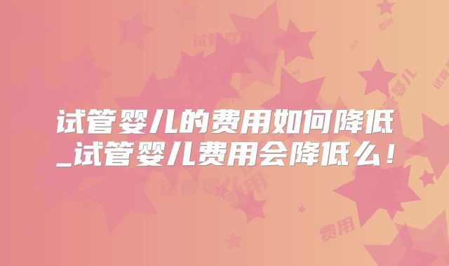试管婴儿的费用如何降低_试管婴儿费用会降低么!