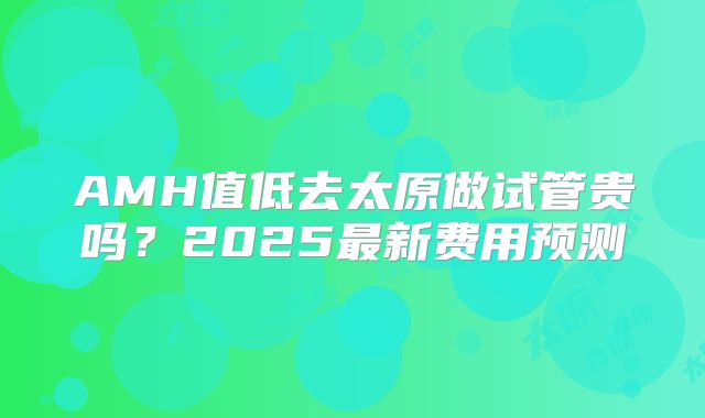 AMH值低去太原做试管贵吗？2025最新费用预测