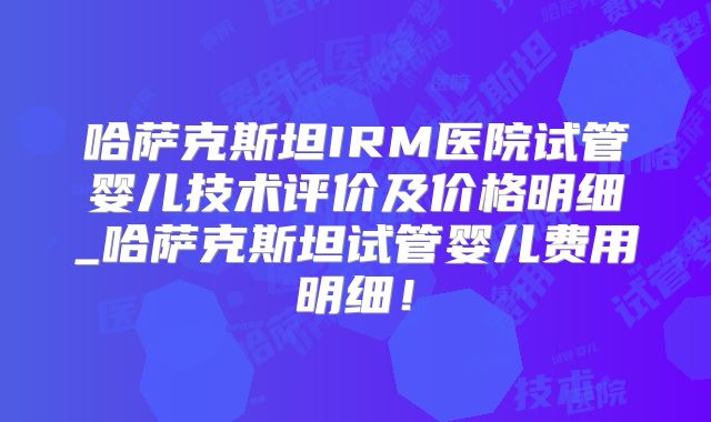 哈萨克斯坦IRM医院试管婴儿技术评价及价格明细_哈萨克斯坦试管婴儿费用明细!