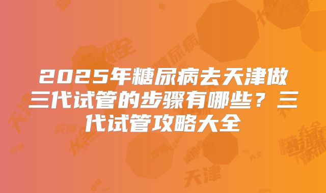 2025年糖尿病去天津做三代试管的步骤有哪些?三代试管攻略大全