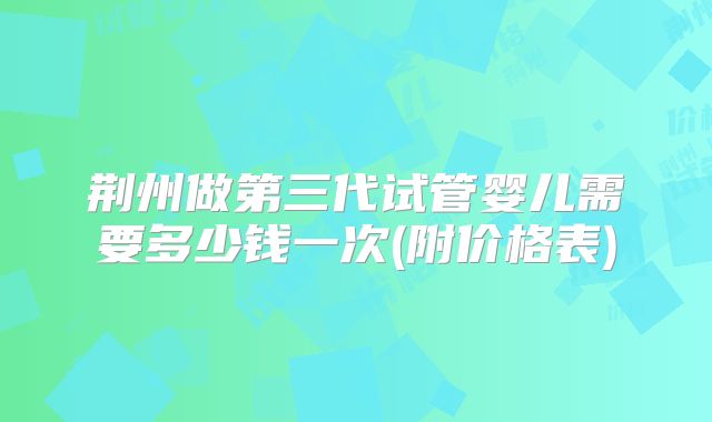 荆州做第三代试管婴儿需要多少钱一次(附价格表)