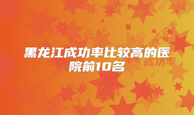 黑龙江成功率比较高的医院前10名