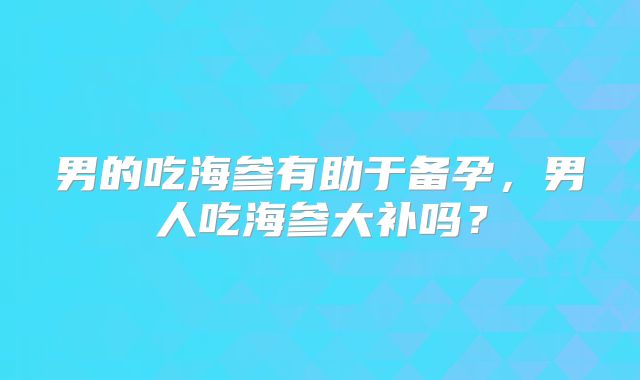 男的吃海参有助于备孕,男人吃海参大补吗?
