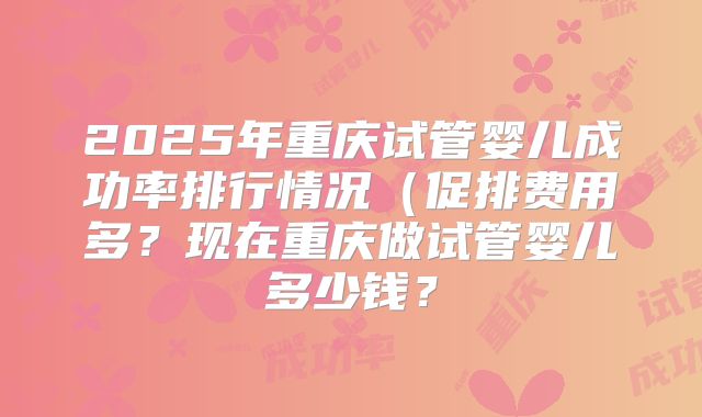 2025年重庆试管婴儿成功率排行情况(促排费用多?现在重庆做试管婴儿多少钱?