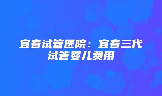 宜春试管医院：宜春三代试管婴儿费用