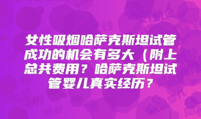 女性吸烟哈萨克斯坦试管成功的机会有多大(附上总共费用?哈萨克斯坦试管婴儿真实经历?