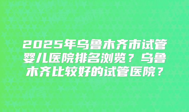 2025年乌鲁木齐市试管婴儿医院排名浏览？乌鲁木齐比较好的试管医院？