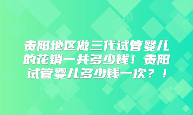 贵阳地区做三代试管婴儿的花销一共多少钱!贵阳试管婴儿多少钱一次?!