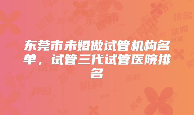 东莞市未婚做试管机构名单，试管三代试管医院排名
