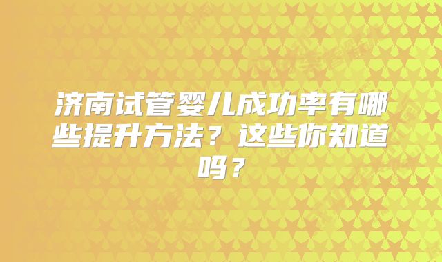济南试管婴儿成功率有哪些提升方法？这些你知道吗？